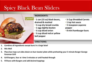 Spicy Black Bean Sliders 
• 1 can (15 oz) black beans, drained & mashed 
• ¼ cup dry bread crumbs 
• 1 egg slightly beaten 
• ¼ cup diced onion 
• ¼ cup diced red or yellow bell pepper 
1.Combine all ingredients except buns in a large bowl 
2.Mix Well 
3.Place bun tops cut sides down on bun toaster plate while preheating your 5 minute Burger George Foreman Grill 
4.Grill burgers, four at time 5 minutes or until heated through 
5.Fill buns with Burgers and add desired toppings 
INGREDIENTS: 
DIRECTIONS: 
• ¼ Cup Shredded Carrots 
• 1 tsp hot sauce 
• ½ teaspoon cayenne pepper 
• 8 mini hamburger buns  