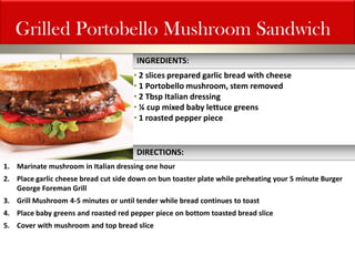 Grilled Portobello Mushroom Sandwich 
• 2 slices prepared garlic bread with cheese 
• 1 Portobello mushroom, stem removed 
• 2 Tbsp Italian dressing 
• ¼ cup mixed baby lettuce greens 
• 1 roasted pepper piece 
1.Marinate mushroom in Italian dressing one hour 
2.Place garlic cheese bread cut side down on bun toaster plate while preheating your 5 minute Burger George Foreman Grill 
3.Grill Mushroom 4-5 minutes or until tender while bread continues to toast 
4.Place baby greens and roasted red pepper piece on bottom toasted bread slice 
5.Cover with mushroom and top bread slice 
INGREDIENTS: 
DIRECTIONS:  