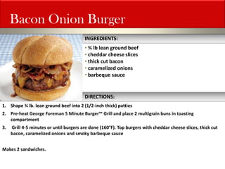 Bacon Onion Burger 
• ¾ lb lean ground beef 
• cheddar cheese slices 
• thick cut bacon 
• caramelized onions 
• barbeque sauce 
1.Shape ¾ lb. lean ground beef into 2 (1/2-inch thick) patties 
2.Pre-heat George Foreman 5 Minute Burger™ Grill and place 2 multigrain buns in toasting compartment 
3. Grill 4-5 minutes or until burgers are done (160°F). Top burgers with cheddar cheese slices, thick cut bacon, caramelized onions and smoky barbeque sauce Makes 2 sandwiches. 
INGREDIENTS: 
DIRECTIONS:  