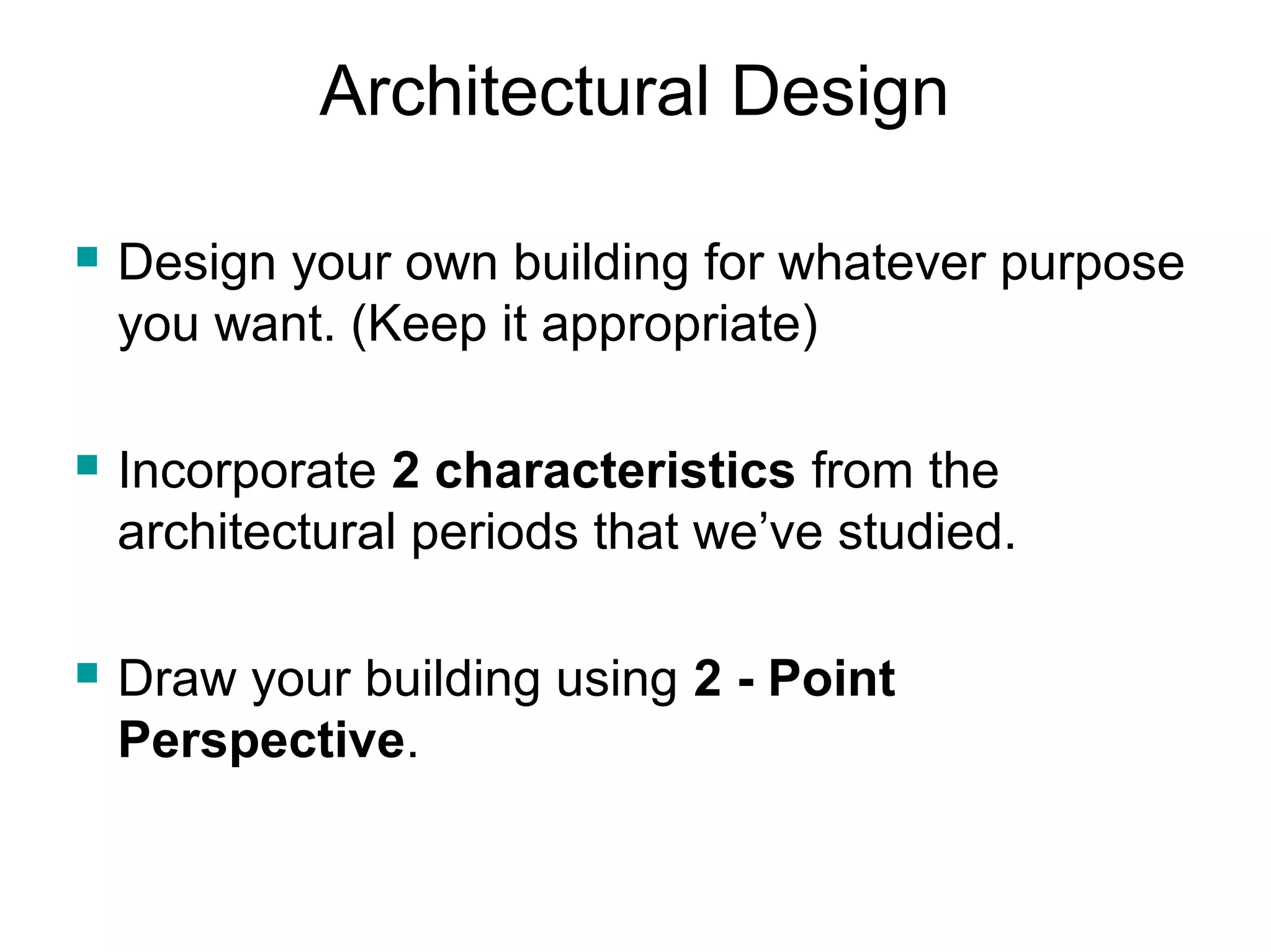Architectural Design 
 Design your own building for whatever purpose 
you want. (Keep it appropriate) 
 Incorporate 2 characteristics from the 
architectural periods that we’ve studied. 
 Draw your building using 2 - Point 
Perspective. 
 