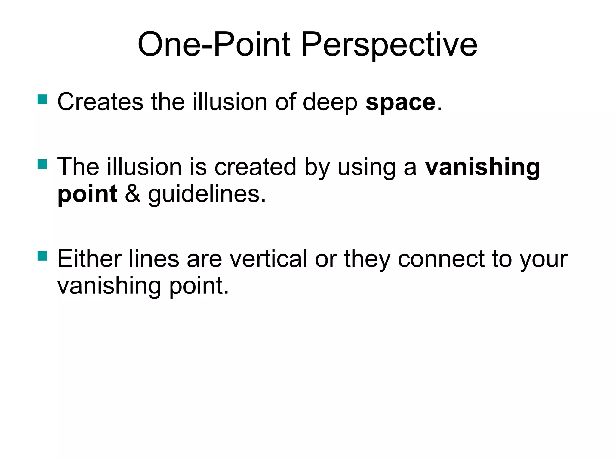 One-Point Perspective 
 Creates the illusion of deep space. 
 The illusion is created by using a vanishing 
point & guidelines. 
 Either lines are vertical or they connect to your 
vanishing point. 
 