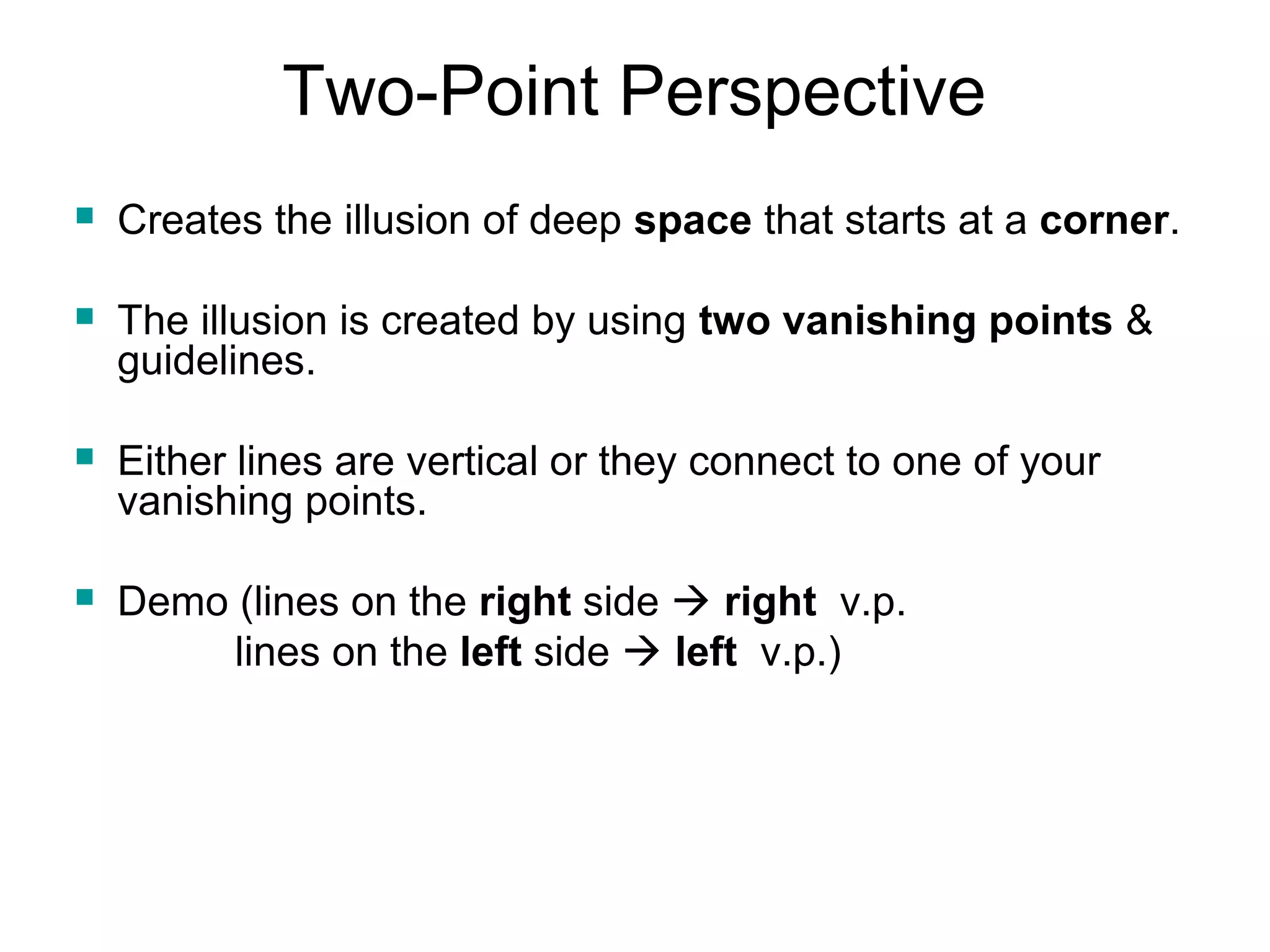 Two-Point Perspective 
 Creates the illusion of deep space that starts at a corner. 
 The illusion is created by using two vanishing points & 
guidelines. 
 Either lines are vertical or they connect to one of your 
vanishing points. 
 Demo (lines on the right side  right v.p. 
lines on the left side  left v.p.) 
 