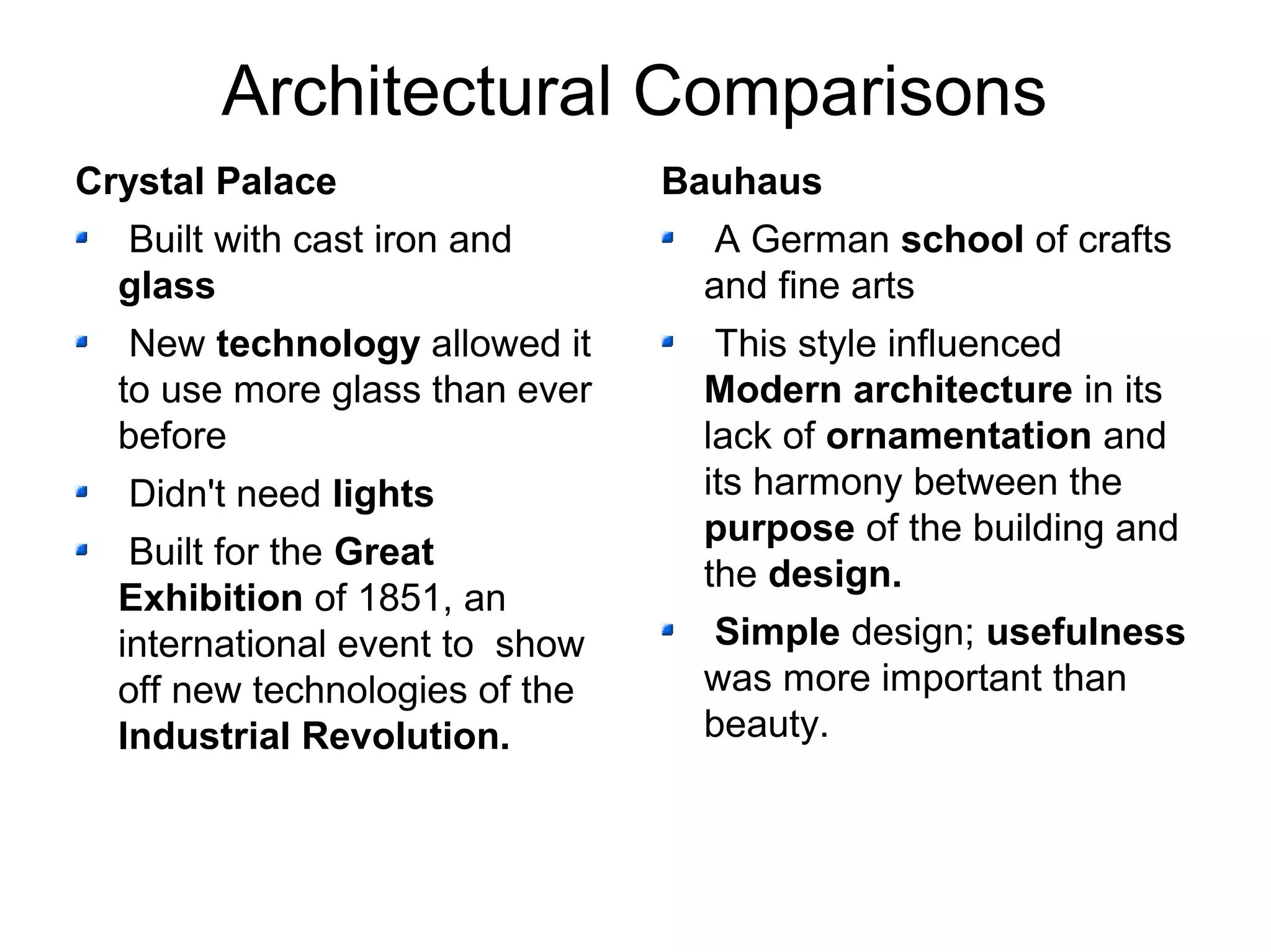 Architectural Comparisons 
Crystal Palace 
Built with cast iron and 
glass 
New technology allowed it 
to use more glass than ever 
before 
Didn't need lights 
Built for the Great 
Exhibition of 1851, an 
international event to show 
off new technologies of the 
Industrial Revolution. 
Bauhaus 
A German school of crafts 
and fine arts 
This style influenced 
Modern architecture in its 
lack of ornamentation and 
its harmony between the 
purpose of the building and 
the design. 
Simple design; usefulness 
was more important than 
beauty. 
 