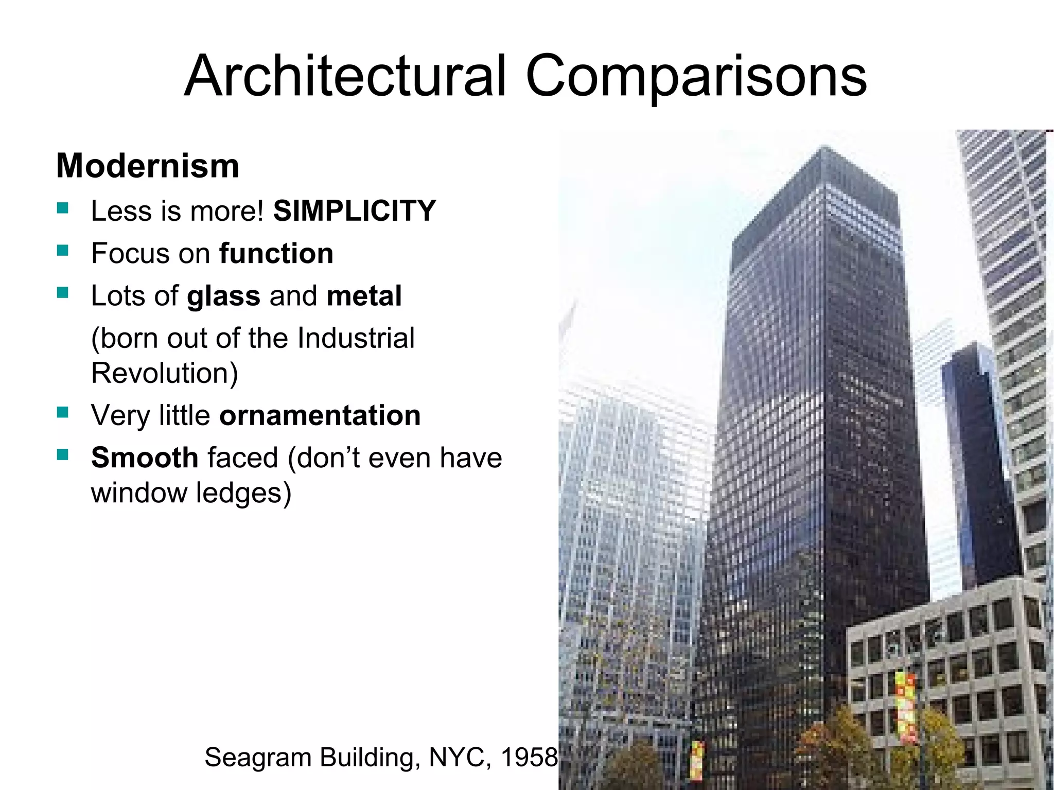 Architectural Comparisons 
Modernism 
 Less is more! SIMPLICITY 
 Focus on function 
 Lots of glass and metal 
(born out of the Industrial 
Revolution) 
 Very little ornamentation 
 Smooth faced (don’t even have 
window ledges) 
Seagram Building, NYC, 1958 
 