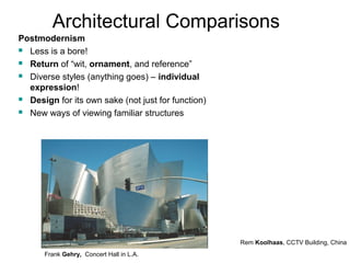 Architectural Comparisons 
Postmodernism 
 Less is a bore! 
 Return of “wit, ornament, and reference” 
 Diverse styles (anything goes) – individual 
expression! 
 Design for its own sake (not just for function) 
 New ways of viewing familiar structures 
Frank Gehry, Concert Hall in L.A. 
Rem Koolhaas, CCTV Building, China 
 