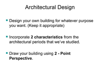 Architectural Design 
 Design your own building for whatever purpose 
you want. (Keep it appropriate) 
 Incorporate 2 characteristics from the 
architectural periods that we’ve studied. 
 Draw your building using 2 - Point 
Perspective. 
 