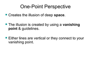 One-Point Perspective 
 Creates the illusion of deep space. 
 The illusion is created by using a vanishing 
point & guidelines. 
 Either lines are vertical or they connect to your 
vanishing point. 
 
