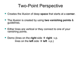 Two-Point Perspective 
 Creates the illusion of deep space that starts at a corner. 
 The illusion is created by using two vanishing points & 
guidelines. 
 Either lines are vertical or they connect to one of your 
vanishing points. 
 Demo (lines on the right side  right v.p. 
lines on the left side  left v.p.) 
 