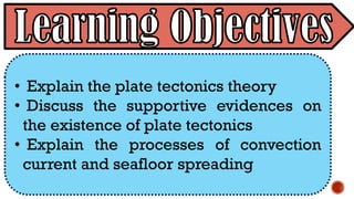 • Explain the plate tectonics theory
• Discuss the supportive evidences on
the existence of plate tectonics
• Explain the processes of convection
current and seafloor spreading
 