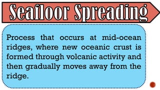 Process that occurs at mid-ocean
ridges, where new oceanic crust is
formed through volcanic activity and
then gradually moves away from the
ridge.
 