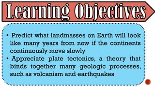 • Predict what landmasses on Earth will look
like many years from now if the continents
continuously move slowly
• Appreciate plate tectonics, a theory that
binds together many geologic processes,
such as volcanism and earthquakes
 
