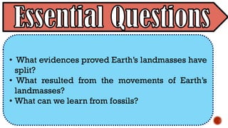• What evidences proved Earth’s landmasses have
split?
• What resulted from the movements of Earth’s
landmasses?
• What can we learn from fossils?
 