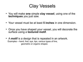 Clay Vessels
●
You will make one simple clay vessel, using one of the
techniques you just saw.
●
Your vessel must be at least 5 inches in one dimension.
●
Once you have shaped your vessel, you will decorate the
surface using a textured motif.
●
A motif is a design that is repeated in an artwork.
Examples – hand, foot, eye, lips, various types of line,
geometric or organic shapes
 