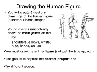 Drawing the Human Figure
● You will create 5 gesture
drawings of the human figure
(skeleton + basic shapes).
● Your drawings must clearly
show the main joints on the
body:
shoulders, elbows, wrists,
hips, knees, ankles
●You must draw the entire figure (not just the hips up, etc.)
●The goal is to capture the correct proportions.
●Try different poses.
 