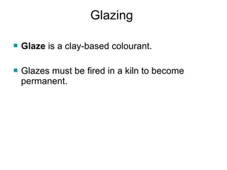 Glazing
 Glaze is a clay-based colourant.
 Glazes must be fired in a kiln to become
permanent.
 