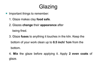 Glazing
 Important things to remember:
1. Glaze makes clay food safe.
2. Glazes change their appearance after
being fired.
3. Glaze fuses to anything it touches in the kiln. Keep the
bottom of your work clean up to 0.5 inch/ 1cm from the
bottom.
4. Mix the glaze before applying it. Apply 2 even coats of
glaze.
 