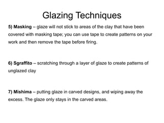 Glazing Techniques
5) Masking – glaze will not stick to areas of the clay that have been
covered with masking tape; you can use tape to create patterns on your
work and then remove the tape before firing.
6) Sgraffito – scratching through a layer of glaze to create patterns of
unglazed clay
7) Mishima – putting glaze in carved designs, and wiping away the
excess. The glaze only stays in the carved areas.
 