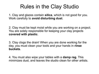 Rules in the Clay Studio
1. Clay and glazes contain silica, which is not good for you.
Work carefully to avoid disturbing dust.
2. Clay must be kept moist while you are working on a project.
You are solely responsible for keeping your clay projects
covered with plastic.
3. Clay clogs the drain! When you are done working for the
day, you must clean your tools and your hands in rinse
buckets.
4. You must also wipe your tables with a damp rag. This
minimizes dust, and leaves the studio clean for other artists.
 