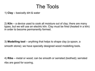 The Tools
1) Clay – basically dirt & water
2) Kiln – a device used to cook all moisture out of clay; there are many
types, but we will use an electric kiln. Clay must be fired (heated in a kiln)
in order to become permanently formed.
3) Modelling tool – anything that helps to shape clay (a spoon, a
smooth stone); we have specially designed wood modelling tools.
4) Ribs – metal or wood; can be smooth or serrated (toothed); serrated
ribs are good for scoring.
 