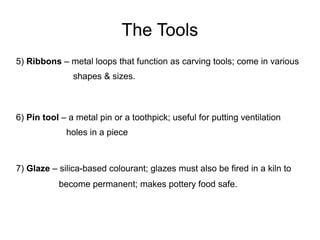 The Tools
5) Ribbons – metal loops that function as carving tools; come in various
shapes & sizes.
6) Pin tool – a metal pin or a toothpick; useful for putting ventilation
holes in a piece
7) Glaze – silica-based colourant; glazes must also be fired in a kiln to
become permanent; makes pottery food safe.
 