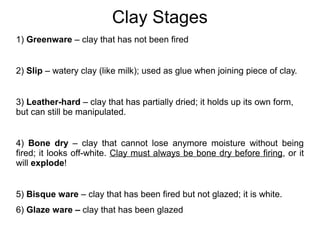 Clay Stages
1) Greenware – clay that has not been fired
2) Slip – watery clay (like milk); used as glue when joining piece of clay.
3) Leather-hard – clay that has partially dried; it holds up its own form,
but can still be manipulated.
4) Bone dry – clay that cannot lose anymore moisture without being
fired; it looks off-white. Clay must always be bone dry before firing, or it
will explode!
5) Bisque ware – clay that has been fired but not glazed; it is white.
6) Glaze ware – clay that has been glazed
 