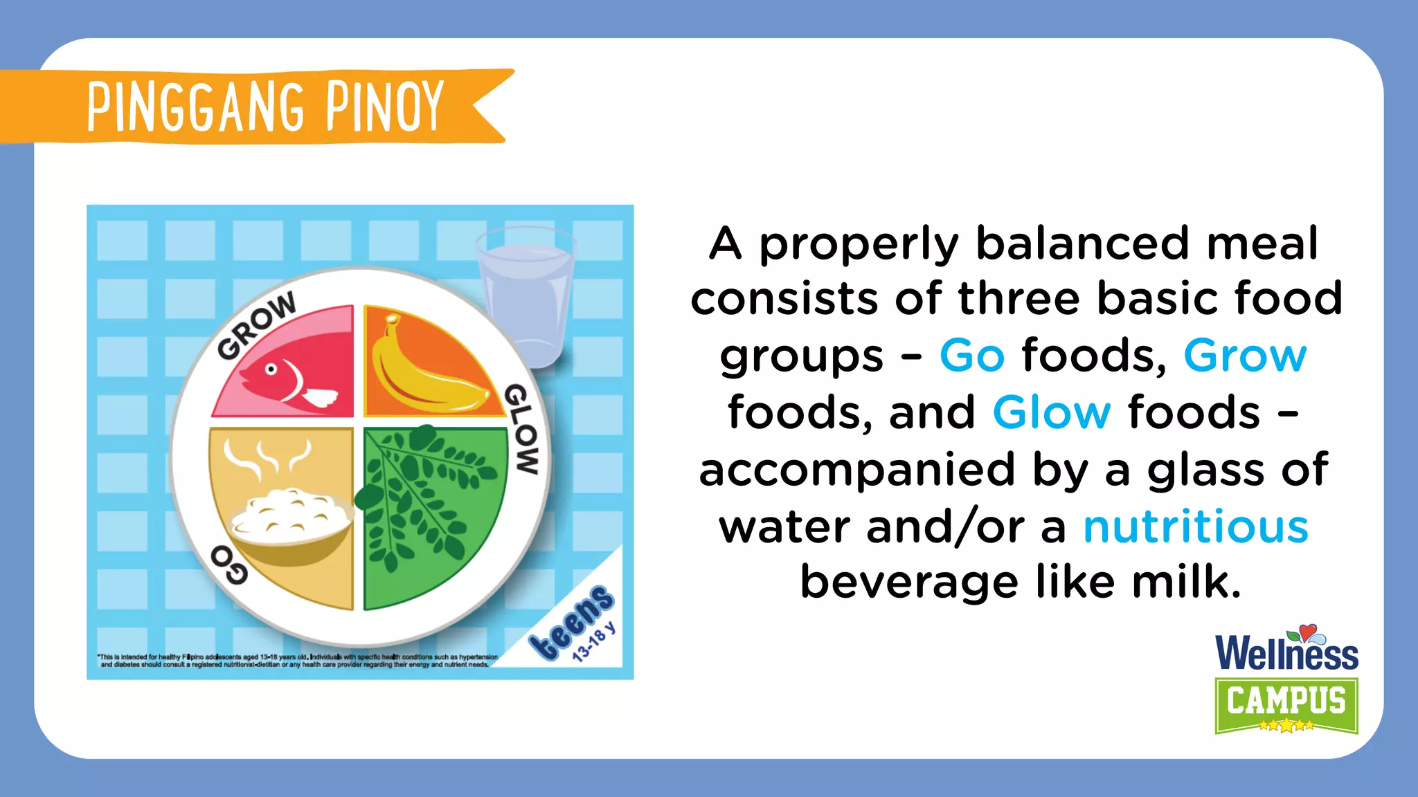 A properly balanced meal
consists of three basic food
groups – Go foods, Grow
foods, and Glow foods –
accompanied by a glass of
water and/or a nutritious
beverage like milk.
PINGGANG PINOY
 