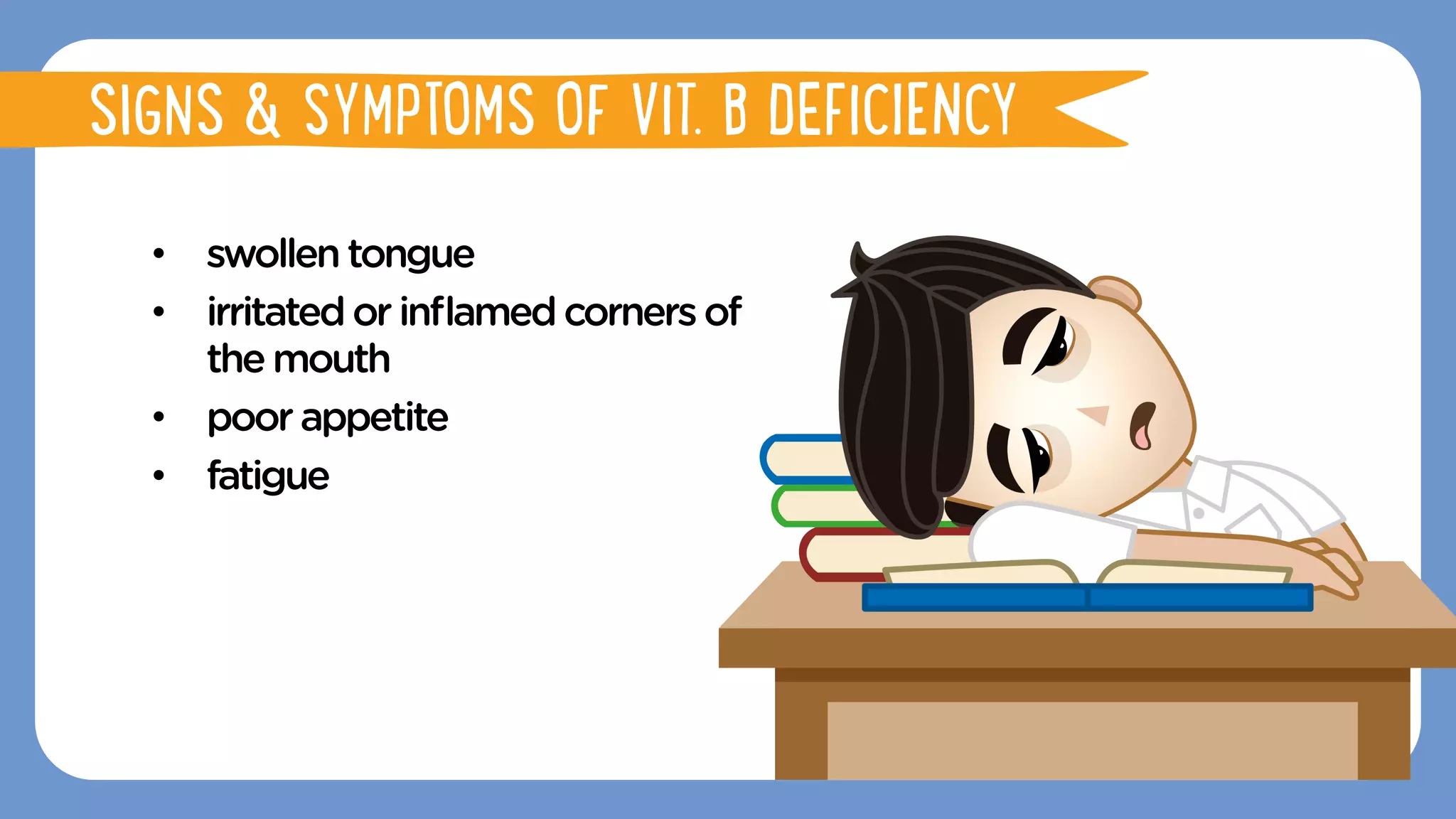 •  swollentongue
•  irritatedorinﬂamedcornersof
the mouth
•  poorappetite
•  fatigue
SIGNS & SYMPTOMS OF VIT. B DEFICIENCY
 
