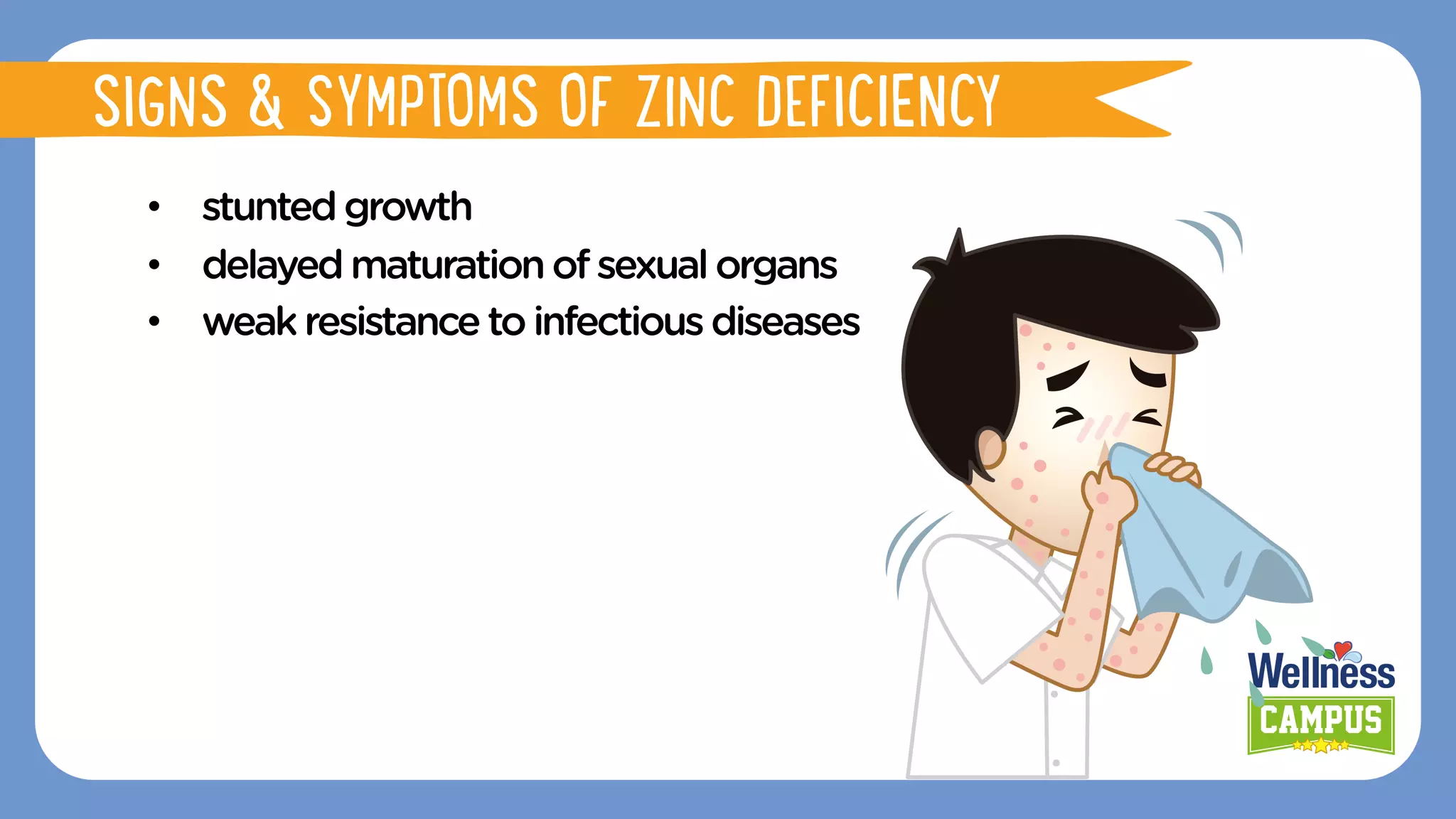 •  stuntedgrowth
•  delayedmaturationofsexualorgans
•  weakresistancetoinfectious diseases
SIGNS & SYMPTOMS OF ZINC DEFICIENCY
 
