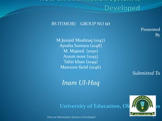 BS IT(MOR) GROUP NO 10
Presented
By
M.Junaid Mushtaq (1047)
Ayesha Sumara (1048)
M. Majeed (1050)
Anum noor (1045)
Tahir khan (1049)
Manzoor farid (1046)
Submitted To
Inam Ul-Haq
University of Education, Okara Campus
How an Information System is Developed 1
 