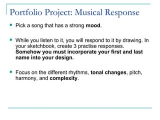 Portfolio Project: Musical Response
 Pick a song that has a strong mood.
 While you listen to it, you will respond to it by drawing. In
your sketchbook, create 3 practise responses.
Somehow you must incorporate your first and last
name into your design.
 Focus on the different rhythms, tonal changes, pitch,
harmony, and complexity.
 