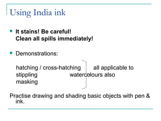 Using India ink
 It stains! Be careful!
Clean all spills immediately!
 Demonstrations:
hatching / cross-hatching all applicable to
stippling watercolours also
masking
Practise drawing and shading basic objects with pen &
ink.
 