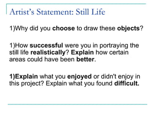 Artist’s Statement: Still Life
1)Why did you choose to draw these objects?
1)How successful were you in portraying the
still life realistically? Explain how certain
areas could have been better.
1)Explain what you enjoyed or didn't enjoy in
this project? Explain what you found difficult.
 