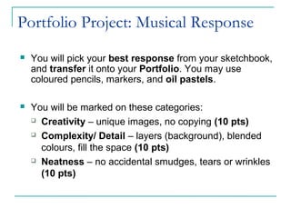 Portfolio Project: Musical Response
 You will pick your best response from your sketchbook,
and transfer it onto your Portfolio. You may use
coloured pencils, markers, and oil pastels.
 You will be marked on these categories:
 Creativity – unique images, no copying (10 pts)
 Complexity/ Detail – layers (background), blended
colours, fill the space (10 pts)
 Neatness – no accidental smudges, tears or wrinkles
(10 pts)
 
