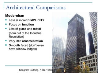 Architectural Comparisons
Modernism
 Less is more! SIMPLICITY
 Focus on function
 Lots of glass and metal
(born out of the Industrial
Revolution)
 Very little ornamentation
 Smooth faced (don’t even
have window ledges)
Seagram Building, NYC, 1958
 