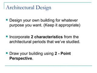 Architectural Design
 Design your own building for whatever
purpose you want. (Keep it appropriate)
 Incorporate 2 characteristics from the
architectural periods that we’ve studied.
 Draw your building using 2 - Point
Perspective.
 
