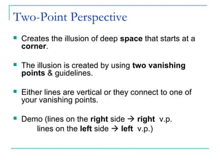 Two-Point Perspective
 Creates the illusion of deep space that starts at a
corner.
 The illusion is created by using two vanishing
points & guidelines.
 Either lines are vertical or they connect to one of
your vanishing points.
 Demo (lines on the right side  right v.p.
lines on the left side  left v.p.)
 