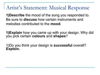 Artist’s Statement: Musical Response
1)Describe the mood of the song you responded to.
Be sure to discuss how certain instruments and
melodies contributed to the mood.
1)Explain how you came up with your design. Why did
you pick certain colours and shapes?
1)Do you think your design is successful overall?
Explain.
 