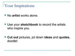 Your Inspirations
 No artist works alone.
 Use your sketchbook to record the artists
who inspire you.
 Cut out pictures, jot down ideas and quotes,
doodle!
 