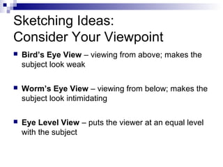 Sketching Ideas:
Consider Your Viewpoint
 Bird’s Eye View – viewing from above; makes the
subject look weak
 Worm’s Eye View – viewing from below; makes the
subject look intimidating
 Eye Level View – puts the viewer at an equal level
with the subject
 