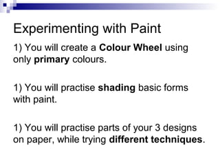 Experimenting with Paint
1) You will create a Colour Wheel using
only primary colours.
1) You will practise shading basic forms
with paint.
1) You will practise parts of your 3 designs
on paper, while trying different techniques.
 