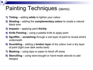 Painting Techniques (demo)
1) Tinting – adding white to lighten your colour
2) Shading – adding the complementary colour to create a natural
black tone
3) Impasto – applying paint thickly
4) Knife Painting – using a palette knife to apply paint
5) Sgraffito – scratching through a wet layer of paint to reveal what's
underneath
6) Scumbling – adding a broken layer of dry colour over a dry layer
of paint (light over dark works best)
7) Masking – using tape or paper to block off areas
8) Stencilling – using store-bought or hand-made stencils to add
designs
 