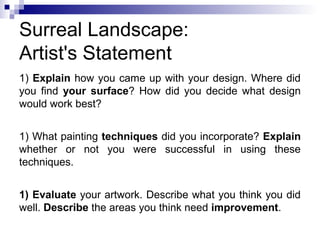 Surreal Landscape:
Artist's Statement
1) Explain how you came up with your design. Where did
you find your surface? How did you decide what design
would work best?
1) What painting techniques did you incorporate? Explain
whether or not you were successful in using these
techniques.
1) Evaluate your artwork. Describe what you think you did
well. Describe the areas you think need improvement.
 
