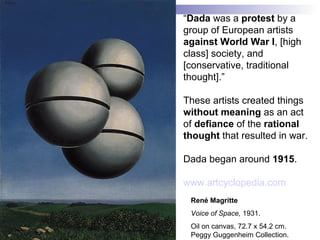 René Magritte
Voice of Space, 1931.
Oil on canvas, 72.7 x 54.2 cm.
Peggy Guggenheim Collection.
“Dada was a protest by a
group of European artists
against World War I, [high
class] society, and
[conservative, traditional
thought].”
These artists created things
without meaning as an act
of defiance of the rational
thought that resulted in war.
Dada began around 1915.
www.artcyclopedia.com
 