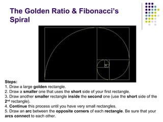 The Golden Ratio & Fibonacci’s
Spiral
Steps:
1. Draw a large golden rectangle.
2. Draw a smaller one that uses the short side of your first rectangle.
3. Draw another smaller rectangle inside the second one (use the short side of the
2nd
rectangle).
4. Continue this process until you have very small rectangles.
5. Draw an arc between the opposite corners of each rectangle. Be sure that your
arcs connect to each other.
 