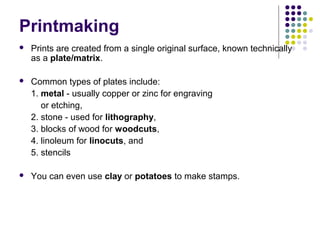 Printmaking
 Prints are created from a single original surface, known technically
as a plate/matrix.
 Common types of plates include:
1. metal - usually copper or zinc for engraving
or etching,
2. stone - used for lithography,
3. blocks of wood for woodcuts,
4. linoleum for linocuts, and
5. stencils
 You can even use clay or potatoes to make stamps.
 