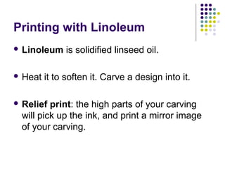 Printing with Linoleum
 Linoleum is solidified linseed oil.
 Heat it to soften it. Carve a design into it.
 Relief print: the high parts of your carving
will pick up the ink, and print a mirror image
of your carving.
 