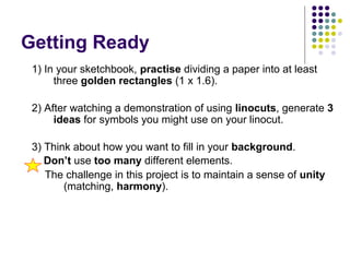 Getting Ready
1) In your sketchbook, practise dividing a paper into at least
three golden rectangles (1 x 1.6).
2) After watching a demonstration of using linocuts, generate 3
ideas for symbols you might use on your linocut.
3) Think about how you want to fill in your background.
Don’t use too many different elements.
The challenge in this project is to maintain a sense of unity
(matching, harmony).
 
