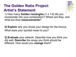 The Golden Ratio Project:
Artist’s Statement
1) How many Golden rectangles (1 x 1.6) did you
incorporate into your composition? Where are they, and
what are their measurements?
2) Explain why you chose your design for the linocut.
What does your symbol mean to you?
3) Evaluate your artwork. Describe how you think you
did well. Describe the areas you think should be
different. How would you change them?
 