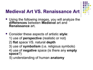 Medieval Art VS. Renaissance Art
 Using the following images, you will analyze the
differences between Medieval art and
Renaissance art.
 Consider these aspects of artistic style:
1) use of perspective (realistic or not)
2) flat space VS. natural depth
3) use of symbolism (i.e. religious symbols)
4) use of negative space (is there any empty
space?)
5) understanding of human anatomy
 