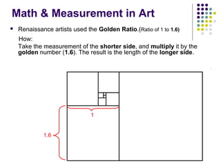 Math & Measurement in Art


Renaissance artists used the Golden Ratio.(Ratio of 1 to 1.6)
How:
Take the measurement of the shorter side, and multiply it by the
golden number (1.6). The result is the length of the longer side.

1

1.6

 